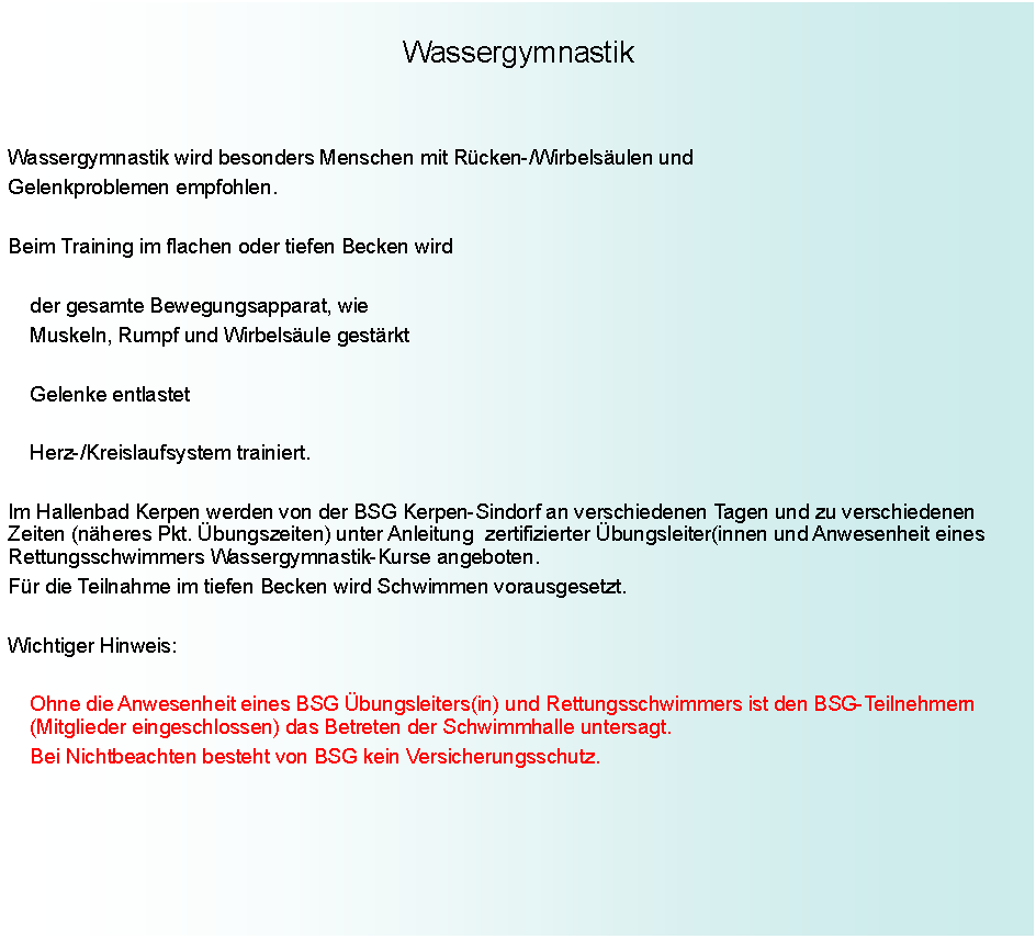 Textfeld: WassergymnastikWassergymnastik wird besonders Menschen mit Rcken-/Wirbelsulen undGelenkproblemen empfohlen.Beim Training im flachen oder tiefen Becken wird		der gesamte Bewegungsapparat, wie		Muskeln, Rumpf und Wirbelsule gestrkt		Gelenke entlastet		Herz-/Kreislaufsystem trainiert.Im Hallenbad Kerpen werden von der BSG Kerpen-Sindorf an verschiedenen Tagen und zu verschiedenen Zeiten (nheres Pkt. bungszeiten) unter Anleitung  zertifizierter bungsleiter(innen und Anwesenheit eines Rettungsschwimmers Wassergymnastik-Kurse angeboten.Fr die Teilnahme im tiefen Becken wird Schwimmen vorausgesetzt.Wichtiger Hinweis:		Ohne die Anwesenheit eines BSG bungsleiters(in) und	Rettungsschwimmers ist den BSG-Teilnehmern          		(Mitglieder eingeschlossen) das Betreten der Schwimmhalle untersagt.		Bei Nichtbeachten besteht von BSG kein Versicherungsschutz.